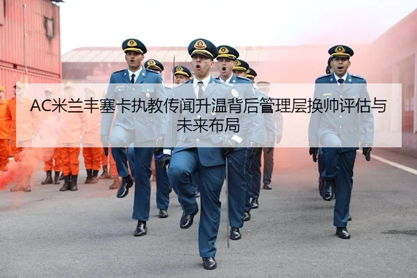 AC米兰丰塞卡执教传闻升温背后管理层换帅评估与未来布局