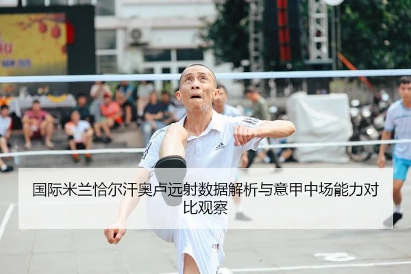 国际米兰恰尔汗奥卢远射数据解析与意甲中场能力对比观察