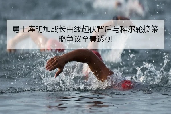 勇士库明加成长曲线起伏背后与科尔轮换策略争议全景透视
