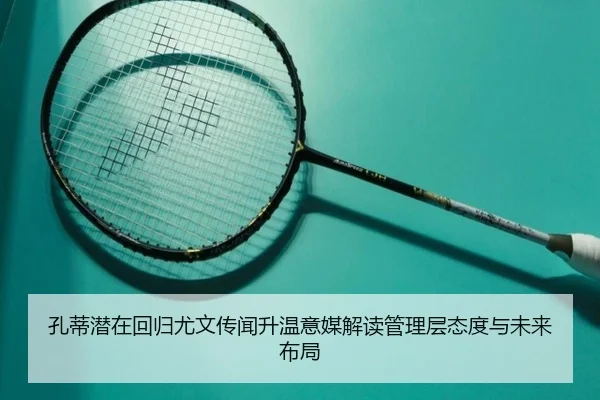孔蒂潜在回归尤文传闻升温意媒解读管理层态度与未来布局