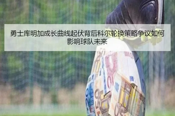 勇士库明加成长曲线起伏背后科尔轮换策略争议如何影响球队未来