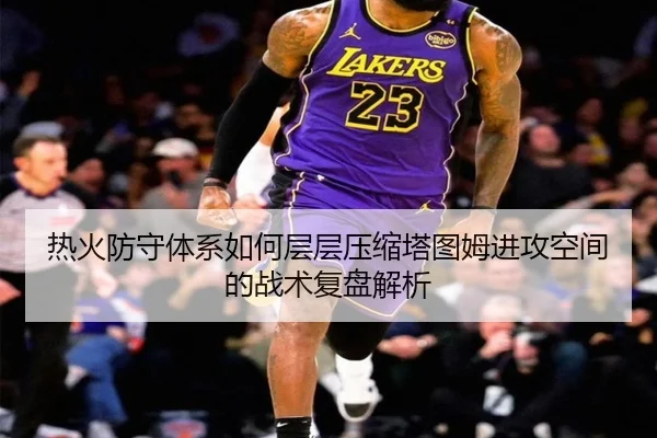 热火防守体系如何层层压缩塔图姆进攻空间的战术复盘解析