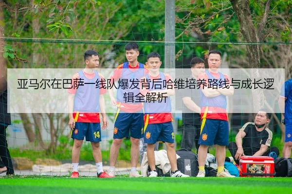 亚马尔在巴萨一线队爆发背后哈维培养路线与成长逻辑全解析