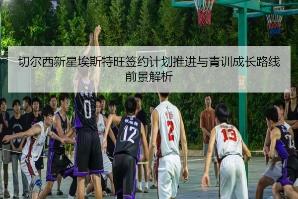 切尔西新星埃斯特旺签约计划推进与青训成长路线前景解析
