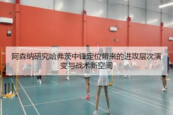 阿森纳研究哈弗茨中锋定位带来的进攻层次演变与战术新空间