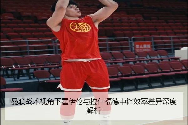 曼联战术视角下霍伊伦与拉什福德中锋效率差异深度解析