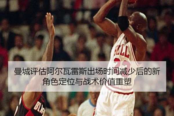 曼城评估阿尔瓦雷斯出场时间减少后的新角色定位与战术价值重塑