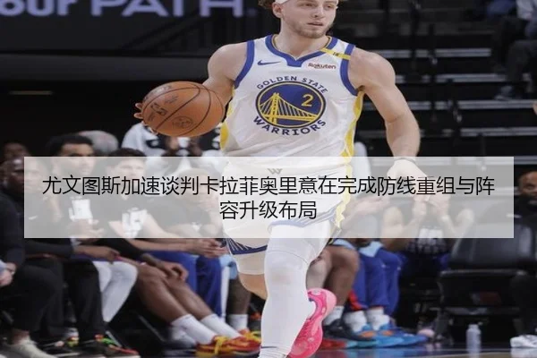 尤文图斯加速谈判卡拉菲奥里意在完成防线重组与阵容升级布局