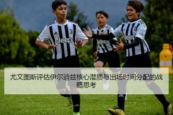 尤文图斯评估伊尔迪兹核心潜质与出场时间分配的战略思考