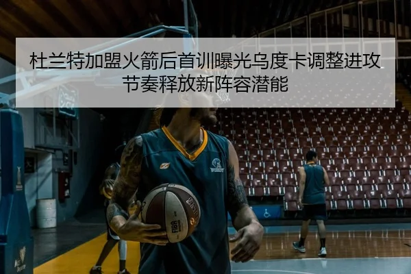 杜兰特加盟火箭后首训曝光乌度卡调整进攻节奏释放新阵容潜能